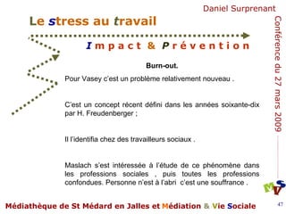 Burn-out.  Pour Vasey c’est un problème relativement nouveau . C’est un concept récent défini dans les années soixante-dix par H. Freudenberger ; Il l’identifia chez des travailleurs sociaux .  Maslach s’est intéressée à l’étude de ce phénomène dans les professions sociales , puis toutes les professions confondues. Personne n’est à l’abri  c’est une souffrance .  
