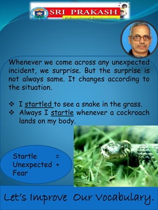 Let’s Improve Our Vocabulary.
Whenever we come across any unexpected
incident, we surprise. But the surprise is
not always same. It changes according to
the situation.
I startled to see a snake in the grass.
Always I startle whenever a cockroach
lands on my body.
Startle =
Unexpected +
Fear