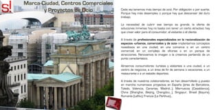 Marca Ciudad, Centros Comerciales
       y Proyectos de Ocio          Cada vez tenemos más tiempo de ocio. Por obligación o por suerte.
                                    Porque hay más desempleo o porque hay que descansar del duro
                                    trabajo.

                                    La necesidad de cubrir ese tiempo es grande, la oferta de
                                    soluciones inmensa; hoy no basta con tener un cierto atractivo: hay
                                    que crear valor para el consumidor, el visitante o el cliente.

                                    A través de profesionales especializados en la racionalización de
                                    espacios -urbanos, comerciales y de ocio- implantamos conceptos
                                    novedosos en una ciudad, en una comarca o en un centro
                                    comercial; en un complejo de oficinas o en un parque de
                                    atracciones. Renovamos la imagen o la creamos partiendo de un
                                    punto característico.

                                    Atraemos consumidores: turistas y visitantes a una ciudad, a un
                                    centro de negocios, a un área de fin de semana o vacaciones, a un
                                    restaurante o a un estadio deportivo.

                                    A través de nuestros colaboradores, se han desarrollado y puesto
                                    en marcha numerosos proyectos en España (área de Barcelona,
                                    Toledo, Valencia, Canarias, Madrid…), Marruecos (Casablanca),
                                    China (Shanghai, Beijing, Chengdou…), Singapur, Brasil (Itiquira),
                                    Rumanía (Lelhiu), Francia (Le Perthus)…
 