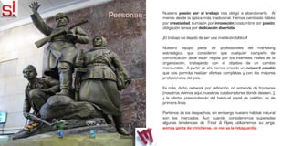 Personas   Nuestra pasión por el trabajo nos obligó a abandonarlo. Al
           menos desde la óptica más tradicional. Hemos cambiado hábito
           por creatividad; sumisión por innovación; costumbre por pasión;
           obligación tensa por dedicación divertida.

           ¡El trabajo ha dejado de ser una maldición bíblica!

           Nuestro equipo parte de profesionales del márketing
           estratégico, que consideran que cualquier campaña de
           comunicación debe estar regida por los intereses reales de la
           organización, trabajando con el objetivo de un cambio
           mensurable. A partir de ahí, hemos creado un network estable
           que nos permita realizar ofertas completas y con los mejores
           profesionales del país.

           Es más, dicho network, por definición, no entiende de fronteras
           (nosotros vivimos aquí, nuestros colaboradores donde deseen…),
           y la oferta, prescindiendo del habitual papel de celofán, es de
           primera línea.

           Partimos de los despachos, sin embargo nuestro hábitat natural
           son los mercados. Aun cuando consideramos superadas
           algunas tendencias de Trout & Ryes, utilizaremos su jerga:
           somos gente de trincheras, no nos va la retaguardia.
 