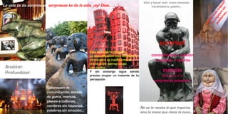 Vivir y hacer vivir, crear emoción,
La vida te da sorpresas, sorpresas te da la vida, ¡ay! Dios…                                     intrahistoria, pasión…




                                                                                                      surprise!
                                                 Este es nuestro escenario.
                                                                                                              =
                                                 La descalificación está olvidada, la          conocimiento + pasión
                                                 información es insuficiente, la                + análisis + talento
                                                 provocación apenas causa
 Analizar.                                       una mueca…
                                                                                                         =
 Profundizar.                                    Y sin embargo sigue siendo                          EMOCIÓN
                                                 preciso ocupar un instante de tu                     (elevada a la
                                                 percepción                                       sorpresiva potencia)
                        Saturación de
                        comunicación, exceso
                        de gurús, marcas
                        planas a millones,
                        nombres sin historias,                                          No es la receta lo que importa,
                        palabras sin emoción…                                           sino la mano que mece la cuna…
 