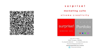 s u r p r i s e !
    marketing suite

x t r e m e          c r e a t i v i t y




                 Coso, 56 3º Dcha.
             50001 Zaragoza - ESPAÑA
 T (+34) 976 099 243         F (+34) 976 095 233
          info.surprise@grupoportfolio.com
         www.grupoportfolio.com/surprise
                   @surprisemarketing
 