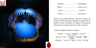 OBJETIVO ………………………………………….. COMUNICAR !

     Método …………………………………………….… Analizar y crear

       Barrera ………………………………………………. Saturación

      Solución ……………………………………………… Sorprender…!


Vivimos en una sociedad saturada. Saturada de bienes y de
servicios, saturada de marcas, saturada de comunicación. El
vocabulario de un estudiante universitario español contiene
apenas un 25% de términos en relación al número de
referencias de un supermercado de tipo medio. Saturación.


¿ Nuestro objetivo? Dar con el factor…

     surprise! * sorpresa ! * сюрприз ! * surprise! *
                        überraschung
  surpresa! * ‫ * !مفاجأة‬sorpresa! * изненада! * 惊喜! *
                           आश्चर्य!
  překvapení! * surprise! * ‫ * !הפתעה‬sürpriz! * bất ngờ!
 