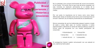 Publicidad /   No, la publicidad, como primera herramienta del mix de comunicación,
                no ha muerto. Ni morirá. Pero sí que muta de forma incesante y en
       Brand    este momento de revolución permanente en el ámbito de la
                comunicación debe adaptarse a nuevas necesidades y explotar nuevos
Xperiences /    medios.

  Historias y
                Por una parte, la importancia de la marca como único factor
  emociones     diferenciador decae, en beneficio de la marca como transmisora de una
                emoción -lovemark-, de una historia y finalmente de una identificación.


                Somos conscientes de que los tradicionales ataques masivos a través
                de spots y cuñas, dejan paso, en muchas ocasiones, a cortos
                esponsorizados o placement en series de máxima audiencia, cuando no
                forman parte de campañas con una notable participación del
                consumidor.
                                > Industrialización            > tiempo libre
                             > tiempo libre                  > necesidad de ocio
                               > solución de ocio             > presupuesto…


                Si conseguimos fusionar nuestra comunicación con una solución al
                ocio, ¡habremos hecho pleno!
 