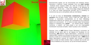 Social Media   Estrechamente ligadas con las herramientas del márketing directo,
               interactivo y relacional, nuevas realidades como las redes sociales
               –facebook, tuenti, myspace, twitter, etc.- webs de streaming, con alto
               contenido de interacción masiva, como youtube, o de descarga de
               archivos P2P –emule, ares, …-, chats, foros, blogs, códigos bidi, bluetooth
               y un sinfín de nuevas aportaciones permiten que el márketing no
               convencional sea, por su versatilidad, cada vez más habitual.


               Y no solo se trata de herramientas novedosísimas, métodos tan
               seculares como el boca a boca –boca a oreja, por mejor decir-, se
               teorizan y racionalizan convirtiéndolos en el Buzz Marketing,
               estableciendo sistemas de medición de la efectividad de tan tradicional
               sistema de comunicación. En el fondo de todas estas herramientas
               subyace el márketing viral -pásalo! -. Los clientes (socios, afiliados,
               miembros, ..) realizan –de motu propio o con una imperceptible
               incentivación- el proceso completo. Coste muy bajo o cero, resultados…


               Opciones como el SEM (Search Engine Marketing) -incremento de
               visibilidad de los sitios web en las páginas de resultados de los
               buscadores-, SEO (Search Engine Optimization) –consecución de los
               objetivos SEM, mediante una campaña de optimización en buscadores de
               internet a través de la monitorización de palabras clave- o SMO [Social
               Media Optimization] -conjunto de métodos para acceder al público
               objetivo a través de redes sociales, blogs o cualquier tipo de web que
               permita el feedback con los usuarios-, son ya herramientas cotidianas.
 