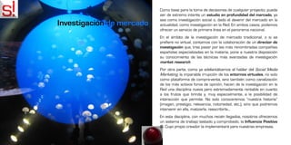 Como base para la toma de decisiones de cualquier proyecto, puede
                           ser de extremo interés un estudio en profundidad del mercado, ya
                           sea como investigación social o, dado el devenir del mercado en la
Investigación de mercado   actualidad, como investigación en la Red. En ambos casos, podemos
                           ofrecer un servicio de primera línea en el panorama nacional.
                           En el ámbito de la investigación de mercado tradicional, o si se
                           prefiere no virtual, contamos con la colaboración de un director de
                           investigación que, tras pasar por las más renombradas compañías
                           españolas especializadas en la materia, pone a nuestra disposición
                           su conocimiento de las técnicas más avanzadas de investigación
                           market research.
                           Por otra parte, como ya adelantábamos al hablar del Social Media
                           Marketing, la imparable irrupción de los entornos virtuales, no solo
                           como plataforma de compra-venta, sino también como canalización
                           de los más activos foros de opinión, hacen de la investigación en la
                           Red una disciplina nueva pero extremadamente rentable en cuanto
                           a los frutos que brinda y, muy especialmente, a la posibilidad de
                           interacción que permite. No solo conoceremos “nuestra historia”
                           (imagen, prestigio, relevancia, notoriedad, etc.), sino que podremos
                           intervenir en ella, matizarla, reescribirla...
                           En esta disciplina, con muchos recién llegados, nosotros ofrecemos
                           un sistema de trabajo testado y comprobado, la Influencia Positiva
                           . Cuyo propio creador la implementará para nuestras empresas.
 