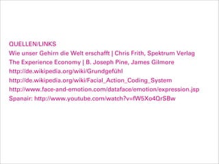 QUELLEN/LINKS
Wie unser Gehirn die Welt erschafft | Chris Frith, Spektrum Verlag
The Experience Economy | B. Joseph Pine, James Gilmore
http://de.wikipedia.org/wiki/Grundgefühl
http://de.wikipedia.org/wiki/Facial_Action_Coding_System
http://www.face-and-emotion.com/dataface/emotion/expression.jsp
Spanair: http://www.youtube.com/watch?v=fW5Xo4QrSBw
 