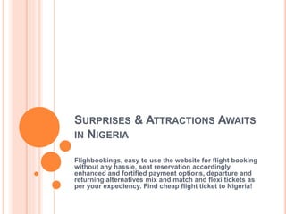 SURPRISES & ATTRACTIONS AWAITS
IN NIGERIA
Flighbookings, easy to use the website for flight booking
without any hassle, seat reservation accordingly,
enhanced and fortified payment options, departure and
returning alternatives mix and match and flexi tickets as
per your expediency. Find cheap flight ticket to Nigeria!
 