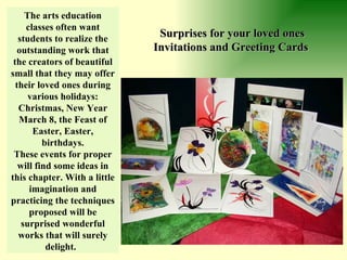 The arts education classes often want students to realize the outstanding work that the creators of beautiful small that they may offer their loved ones during various holidays: Christmas, New Year March 8, the Feast of Easter, Easter, birthdays. These events for proper will find some ideas in this chapter. With a little imagination and practicing the techniques proposed will be surprised wonderful works that will surely delight.   Surprises for your loved ones Invitations and Greeting Cards   