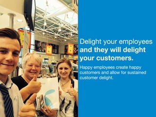 16 
Delight your employees 
and they will delight 
your customers. 
Happy employees create happy 
customers and allow for sustained 
customer delight. 
 