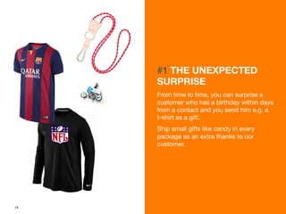 18 
#1 THE UNEXPECTED 
SURPRISE 
From time to time, you can surprise a 
customer who has a birthday within days 
from a contact and you send him e.g. a 
t-shirt as a gift. 
Ship small gifts like candy in every 
package as an extra thanks to our 
customer. 
 