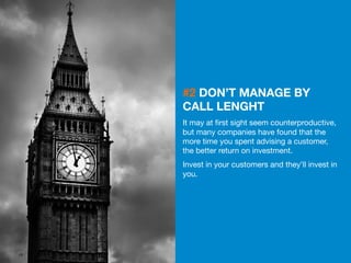 19 
#2 DON’T MANAGE BY 
CALL LENGHT 
It may at first sight seem counterproductive, 
but many companies have found that the 
more time you spent advising a customer, 
the better return on investment. 
Invest in your customers and they’ll invest in 
you. 
 