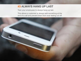 20 
#3 ALWAYS HANG UP LAST 
Train your employees to always hang up last. 
This allows a customer to always add something at the 
end of a call and prevent them from ever feeling cut off. 
 
