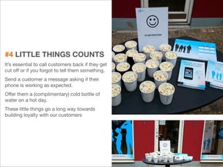 #4 LITTLE THINGS COUNTS 
It’s essential to call customers back if they get 
cut off or if you forgot to tell them something. 
Send a customer a message asking if their 
phone is working as expected. 
Offer them a (complimentary) cold bottle of 
water on a hot day. 
These little things go a long way towards 
building loyalty with our customers 
21 
 