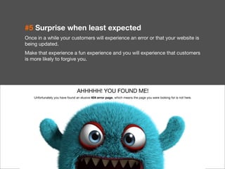 22 
#5 Surprise when least expected 
Once in a while your customers will experience an error or that your website is 
being updated. 
Make that experience a fun experience and you will experience that customers 
is more likely to forgive you. 
AHHHHH! YOU FOUND ME! 
Unfortunately you have found an elusive 404 error page, which means the page you were looking for is not here. 
 
