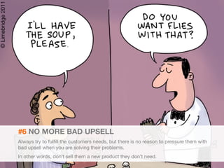 23 
#6 NO MORE BAD UPSELL 
Always try to fulfill the customers needs, but there is no reason to pressure them with 
bad upsell when you are solving their problems. 
In other words, don’t sell them a new product they don’t need. 
 