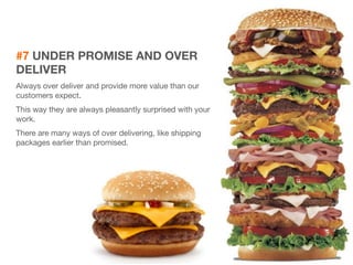 #7 UNDER PROMISE AND OVER 
DELIVER 
Always over deliver and provide more value than our 
customers expect. 
This way they are always pleasantly surprised with your 
work. 
There are many ways of over delivering, like shipping 
packages earlier than promised. 
 