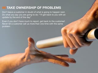 #8 TAKE OWNERSHIP OF PROBLEMS 
Don’t leave a customer in doubt of what is going to happen next. 
Do what you say you are going to do: “I’ll get back to you with an 
update by the end of the day” 
Even if you don’t have much to report, get back to the customer! 
Never let a customer call us more than one time with the same 
problem 
25 
 
