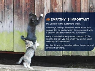 26 
#9 EMPATHY IS IMPORTANT 
Put yourself in the customer’s shoes. 
See things through their eyes. Think about how 
you want to be treated when things go south with 
a product or a service that you purchased. 
Are you satisfied when you are brushed off? Do 
you like the way you feel when you are not taken 
seriously? Of course not! 
Act like it’s you on the other side of the phone and 
you can’t go wrong. 
 