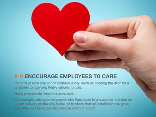 #10 ENCOURAGE EMPLOYEES TO CARE 
Perform at least one act of kindness a day, such as opening the door for a 
customer, or carrying heavy parcels to cars. 
Being prepared to 'walk the extra mile’. 
For example, asking an employee who lives close to a customer to make an 
urgent delivery on the way home, or to check that an installation has gone 
smoothly, can generate very positive word of mouth. 
 