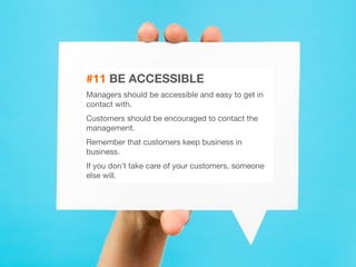 28 
#11 BE ACCESSIBLE 
Managers should be accessible and easy to get in 
contact with. 
Customers should be encouraged to contact the 
management. 
Remember that customers keep business in 
business. 
If you don’t take care of your customers, someone 
else will. 
 