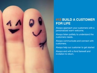 29 
#12 BUILD A CUSTOMER 
FOR LIFE 
Always approach your customers with a 
personalized warm welcome. 
Always listen politely to understand the 
customers needs. 
Always communicate and connect with 
customers. 
Always help our customer to get started 
Always end with a fond farewell and 
invitation to return. 
 