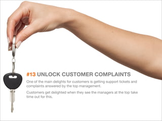 30 
#13 UNLOCK CUSTOMER COMPLAINTS 
One of the main delights for customers is getting support tickets and 
complaints answered by the top management. 
Customers get delighted when they see the managers at the top take 
time out for this. 
 
