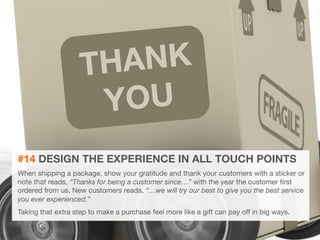 31 
THANK 
YOU 
#14 DESIGN THE EXPERIENCE IN ALL TOUCH POINTS 
When shipping a package, show your gratitude and thank your customers with a sticker or 
note that reads, “Thanks for being a customer since…” with the year the customer first 
ordered from us. New customers reads, “…we will try our best to give you the best service 
you ever experienced.” 
Taking that extra step to make a purchase feel more like a gift can pay off in big ways.. 
 