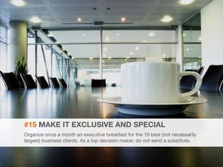 32 
#15 MAKE IT EXCLUSIVE AND SPECIAL 
Organize once a month an executive breakfast for the 10 best (not necessarily 
largest) business clients. As a top decision maker, do not send a substitute. 
 