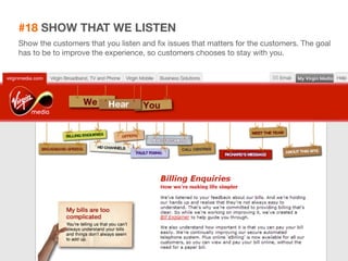 #18 SHOW THAT WE LISTEN 
Show the customers that you listen and fix issues that matters for the customers. The goal 
has to be to improve the experience, so customers chooses to stay with you. 
35 
 
