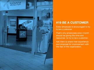 36 
#19 BE A CUSTOMER 
Every employee is encouraged to try 
to be a customer. 
That’s why employees every month 
shouid be giving the time and 
resources to try to be a customer. 
Ask them to share their experience 
and proposal for improvement with 
the rest of the organization. 
 