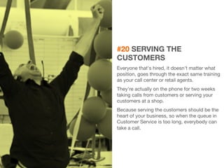 37 
#20 SERVING THE 
CUSTOMERS 
Everyone that's hired, it doesn't matter what 
position, goes through the exact same training 
as your call center or retail agents. 
They're actually on the phone for two weeks 
taking calls from customers or serving your 
customers at a shop. 
Because serving the customers should be the 
heart of your business, so when the queue in 
Customer Service is too long, everybody can 
take a call. 
 