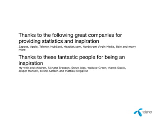 Thanks to the following great companies for 
providing statistics and inspiration 
Thanks to these fantastic people for being an 
inspiration 
My wife and children, Richard Branson, Steve Jobs, Wallace Green, Marek Slacik, 
Jesper Hansen, Eivind Karlsen and Mattias Ringqvist 
Zappos, Apple, Telenor, HubSpot, Headset.com, Nordstrøm Virgin Media, Bain and many 
more 
