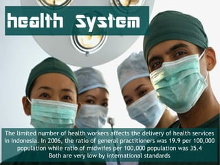 health System




The limited number of health workers affects the delivery of health services
in Indonesia. In 2006, the ratio of general practitioners was 19.9 per 100,000
     population while ratio of midwifes per 100,000 population was 35.4
                 Both are very low by international standards
 