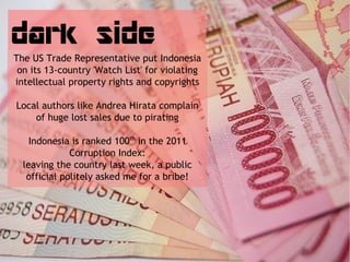 dark side
The US Trade Representative put Indonesia
 on its 13-country 'Watch List' for violating
intellectual property rights and copyrights

Local authors like Andrea Hirata complain
    of huge lost sales due to pirating

    Indonesia is ranked 100th in the 2011
              Corruption Index:
  leaving the country last week, a public
   official politely asked me for a bribe!
 