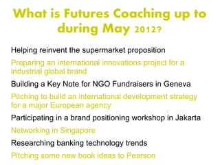 What is Futures Coaching up to
       during May 2012?
Helping reinvent the supermarket proposition
Preparing an international innovations project for a
industrial global brand
Building a Key Note for NGO Fundraisers in Geneva
Pitching to build an international development strategy
for a major European agency
Participating in a brand positioning workshop in Jakarta
Networking in Singapore
Researching banking technology trends
Pitching some new book ideas to Pearson
 