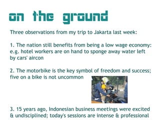 on the ground
Three observations from my trip to Jakarta last week:

1. The nation still benefits from being a low wage economy:
e.g. hotel workers are on hand to sponge away water left
by cars' aircon

2. The motorbike is the key symbol of freedom and success;
five on a bike is not uncommon




3. 15 years ago, Indonesian business meetings were excited
& undisciplined; today's sessions are intense & professional
 