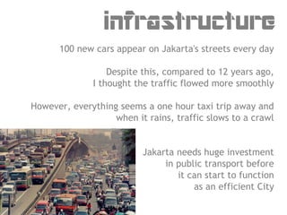 infrastructure
      100 new cars appear on Jakarta's streets every day

                  Despite this, compared to 12 years ago,
              I thought the traffic flowed more smoothly

However, everything seems a one hour taxi trip away and
                   when it rains, traffic slows to a crawl


                          Jakarta needs huge investment
                               in public transport before
                                  it can start to function
                                      as an efficient City
 
