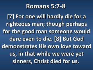 Romans 5:7-8
  [7] For one will hardly die for a
 righteous man; though perhaps
for the good man someone would
   dare even to die. [8] But God
demonstrates His own love toward
   us, in that while we were yet
    sinners, Christ died for us.
 