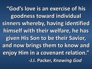 “God’s love is an exercise of his
    goodness toward individual
sinners whereby, having identified
himself with their welfare, he has
  given His Son to be their Savior,
and now brings them to know and
enjoy Him in a covenant relation.”
          -J.I. Packer, Knowing God
 
