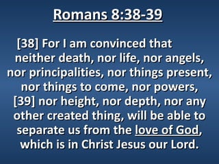 Romans 8:38-39
  [38] For I am convinced that
 neither death, nor life, nor angels,
nor principalities, nor things present,
   nor things to come, nor powers,
 [39] nor height, nor depth, nor any
 other created thing, will be able to
  separate us from the love of God,
   which is in Christ Jesus our Lord.
 