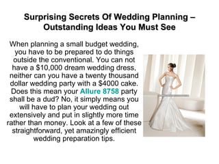 Surprising Secrets Of Wedding Planning – Outstanding Ideas You Must See When planning a small budget wedding, you have to be prepared to do things outside the conventional. You can not have a $10,000 dream wedding dress, neither can you have a twenty thousand dollar wedding party with a $4000 cake. Does this mean your  Allure 8758  party shall be a dud? No, it simply means you will have to plan your wedding out extensively and put in slightly more time rather than money. Look at a few of these straightforward, yet amazingly efficient wedding preparation tips. 