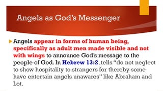 Angels as God’s Messenger
Angels appear in forms of human being,
specifically as adult men made visible and not
with wings to announce God’s message to the
people of God. In Hebrew 13:2, tells “do not neglect
to show hospitality to strangers for thereby some
have entertain angels unawares” like Abraham and
Lot.
 