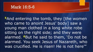 Mark 16:5-6
5And entering the tomb, they [the women
who came to anoint Jesus’ body] saw a
young man clothed in a long white robe
sitting on the right side; and they were
alarmed. 6But he said to them, ‘Do not be
alarmed. You seek Jesus of Nazareth, who
was crucified. He is risen! He is not here’”
 