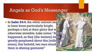 Angels as God’s Messenger
 In Luke 24:4, the white raiment seems
to have been particularly bright,
perhaps a hint at their glory that was
otherwise invisible. Luke notes:“And it
happened, as they [the women] were
greatly perplexed about this [rolling of
stone], that behold, two men stood by
them in shining garments”
 
