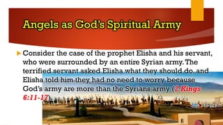 Angels as God’s Spiritual Army
 Consider the case of the prophet Elisha and his servant,
who were surrounded by an entire Syrian army.The
terrified servant asked Elisha what they should do, and
Elisha told him they had no need to worry because
God’s army are more than the Syrians army (2 Kings
6:11-17).
 