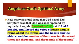 Angels as God’s Spiritual Army
How many spiritual army that God have? The
Scripture says that God was accompanied by
myriads of angels. Revelation 5:11 said “And I
beheld, and I heard the voice of many angels
round about the throne and the beasts and the
elders: and the number of them was ten thousand
times ten thousand, and thousands of thousands”.
 