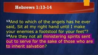 Hebrews 1:13-14
13And to which of the angels has he ever
said, Sit at my right hand until I make
your enemies a footstool for your feet”?
14Are they not all ministering spirits sent
out to serve for the sake of those who are
to inherit salvation?
 