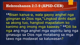 Hebreohanon 2:7-9 (APSD-CEB)
13Bisan kanus-a, wala gayoy anghel nga
giingnan sa Dios nga,“Lingkod dinhi dapit
sa akong tuo, hangtod mapailalom ko
kanimo ang imong mga kaaway.” 14Dili ba
nga ang mga anghel mga espiritu lang nga
ginasugo sa Dios nga motabang sa mga
tawo nga modawat sa kaluwasan?
 