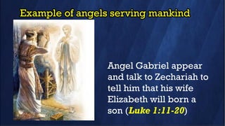 Example of angels serving mankind
Angel Gabriel appear
and talk to Zechariah to
tell him that his wife
Elizabeth will born a
son (Luke 1:11-20)
 